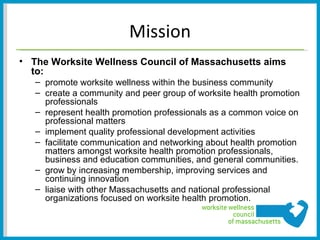 Mission
• The Worksite Wellness Council of Massachusetts aims
  to:
   – promote worksite wellness within the business community
   – create a community and peer group of worksite health promotion
     professionals
   – represent health promotion professionals as a common voice on
     professional matters
   – implement quality professional development activities
   – facilitate communication and networking about health promotion
     matters amongst worksite health promotion professionals,
     business and education communities, and general communities.
   – grow by increasing membership, improving services and
     continuing innovation
   – liaise with other Massachusetts and national professional
     organizations focused on worksite health promotion.
 