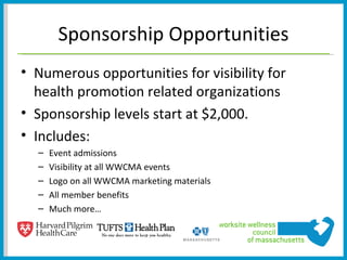 Sponsorship Opportunities
• Numerous opportunities for visibility for
  health promotion related organizations
• Sponsorship levels start at $2,000.
• Includes:
  –   Event admissions
  –   Visibility at all WWCMA events
  –   Logo on all WWCMA marketing materials
  –   All member benefits
  –   Much more…
 