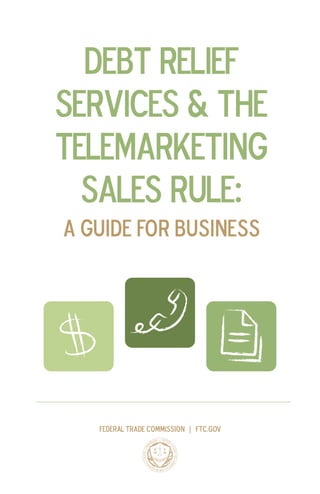 DEBT RELIEF 
SERVICES & THE 
TELEMARKETING 
SALES RULE: 
A Guide for Business 
Federal Trade Commission | ftc.gov  
