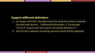 Support different delimiters
1. to change a delimiter, the beginning of the string will contain a separate
line that looks like this: “//[delimiter]n[numbers…]” for example
“//;n1;2” should return three where the default delimiter is ‘;’ .
2. the first line is optional. all existing scenarios should still be supported
 