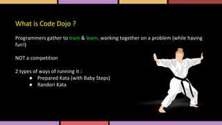 What is Code Dojo ?
Programmers gather to train & learn, working together on a problem (while having
fun!)
NOT a competition
2 types of ways of running it :
● Prepared Kata (with Baby Steps)
● Randori Kata
 