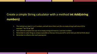 Create a simple String calculator with a method int Add(string
numbers)
1. The method can take 0, 1 or 2 numbers, and will return their sum (for an empty string it will return 0) for
example “” or “1” or “1,2”
2. Start with the simplest test case of an empty string and move to 1 and two numbers
3. Remember to solve things as simply as possible so that you force yourself to write tests you did not think about
4. Remember to refactor after each passing test
 