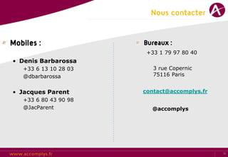 Nous contacter


Mobiles :              Bureaux :
                        +33 1 79 97 80 40
• Denis Barbarossa
   +33 6 13 10 28 03      3 rue Copernic
   @dbarbarossa           75116 Paris


• Jacques Parent       contact@accomplys.fr
   +33 6 80 43 90 98
   @JacParent            @accomplys




                                              12
 
