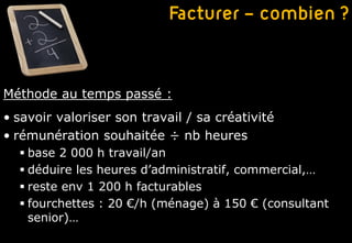 Facturer – combien ?


Méthode au temps passé :
• savoir valoriser son travail / sa créativité
• rémunération souhaitée ÷ nb heures
   base 2 000 h travail/an
   déduire les heures d’administratif, commercial,…
   reste env 1 200 h facturables
   fourchettes : 20 €/h (ménage) à 150 € (consultant
    senior)…
 