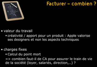 Facturer – combien ?



• valeur du travail
   créativité / apport pour un produit : Apple valorise
    ses designers et non les aspects techniques


• charges fixes
   Calcul du point mort
  => combien faut-il de CA pour assurer le train de vie
  de la société (loyer, salariés, direction,…) ?
 