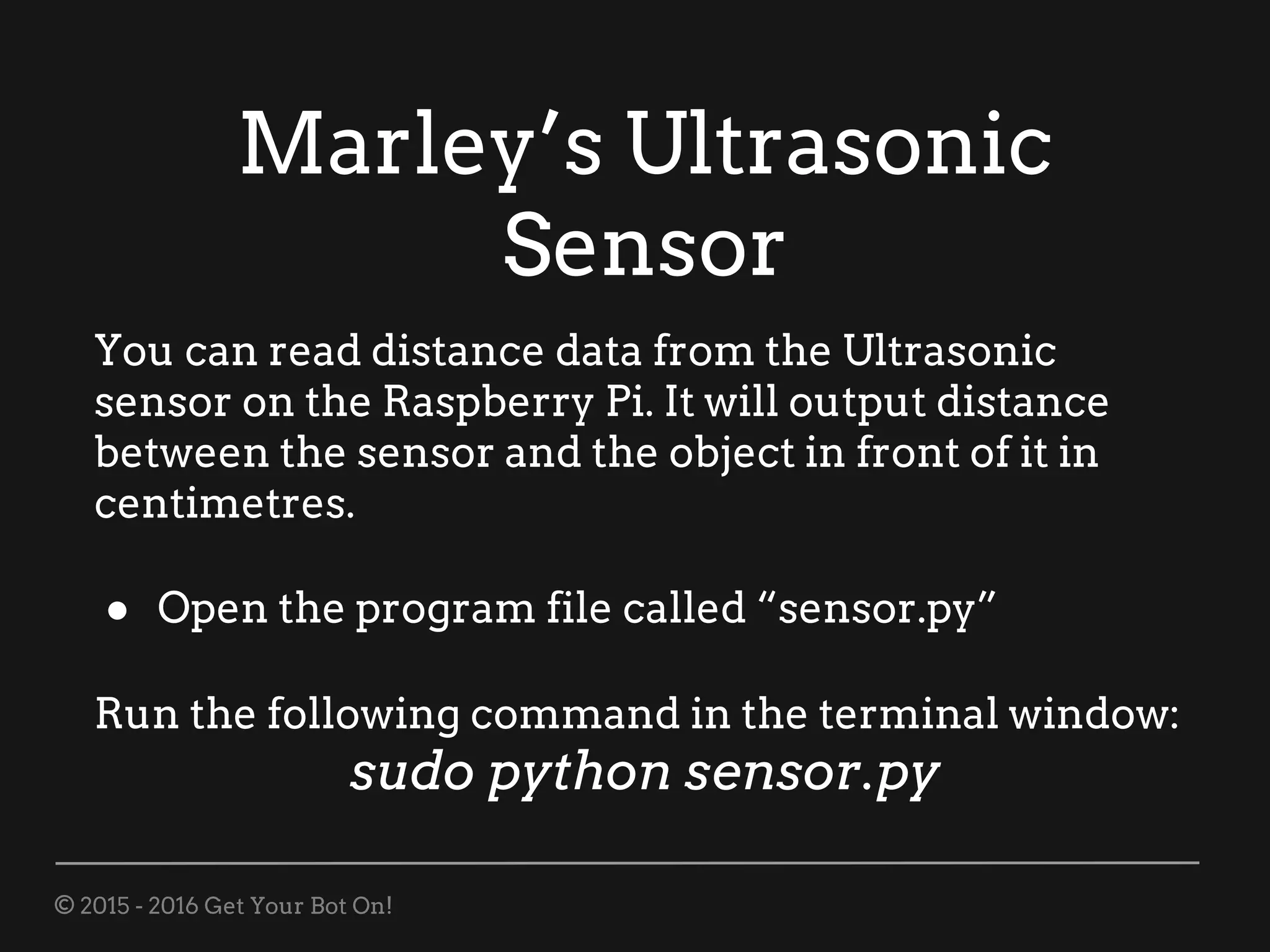 © 2015 - 2016 Get Your Bot On!
Marley’s Ultrasonic
Sensor
You can read distance data from the Ultrasonic
sensor on the Raspberry Pi. It will output distance
between the sensor and the object in front of it in
centimetres.
● Open the program file called “sensor.py”
Run the following command in the terminal window:
sudo python sensor.py
 