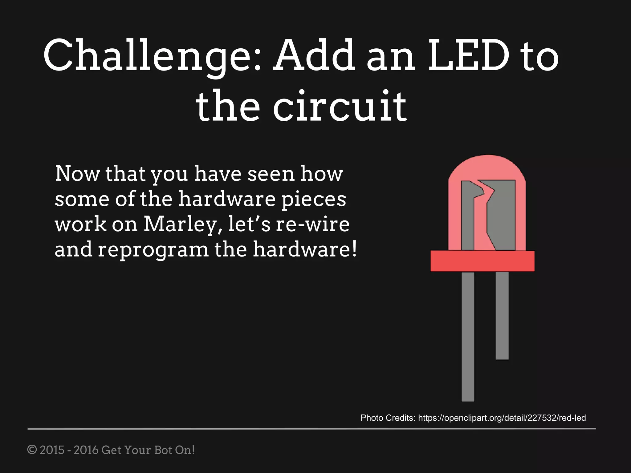 © 2015 - 2016 Get Your Bot On!
Challenge: Add an LED to
the circuit
Now that you have seen how
some of the hardware pieces
work on Marley, let’s re-wire
and reprogram the hardware!
Photo Credits: https://openclipart.org/detail/227532/red-led
 
