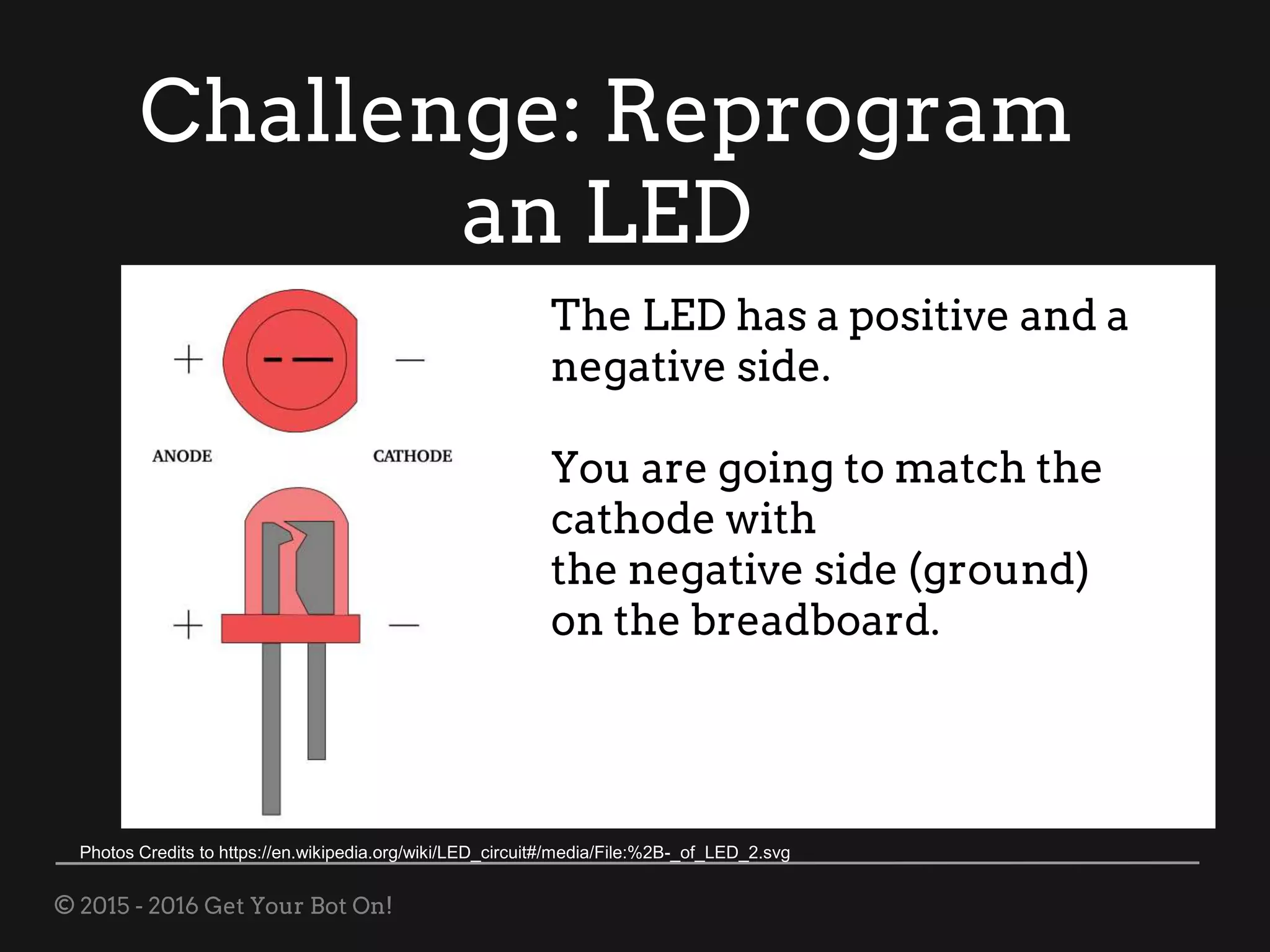 © 2015 - 2016 Get Your Bot On!
Challenge: Reprogram
an LED
The LED has a positive and a
negative side.
You are going to match the
cathode with
the negative side (ground)
on the breadboard.
Photos Credits to https://en.wikipedia.org/wiki/LED_circuit#/media/File:%2B-_of_LED_2.svg
 