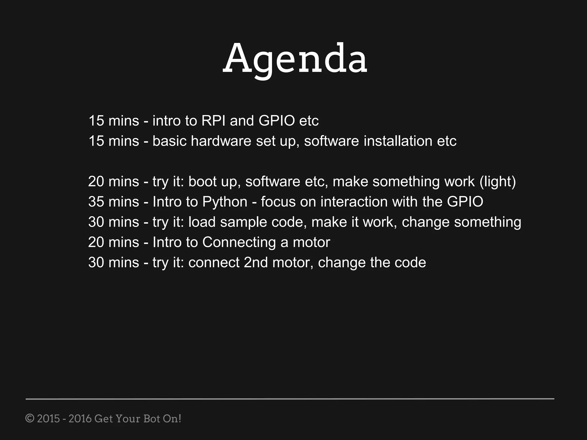 © 2015 - 2016 Get Your Bot On!
Agenda
15 mins - intro to RPI and GPIO etc
15 mins - basic hardware set up, software installation etc
20 mins - try it: boot up, software etc, make something work (light)
35 mins - Intro to Python - focus on interaction with the GPIO
30 mins - try it: load sample code, make it work, change something
20 mins - Intro to Connecting a motor
30 mins - try it: connect 2nd motor, change the code
 