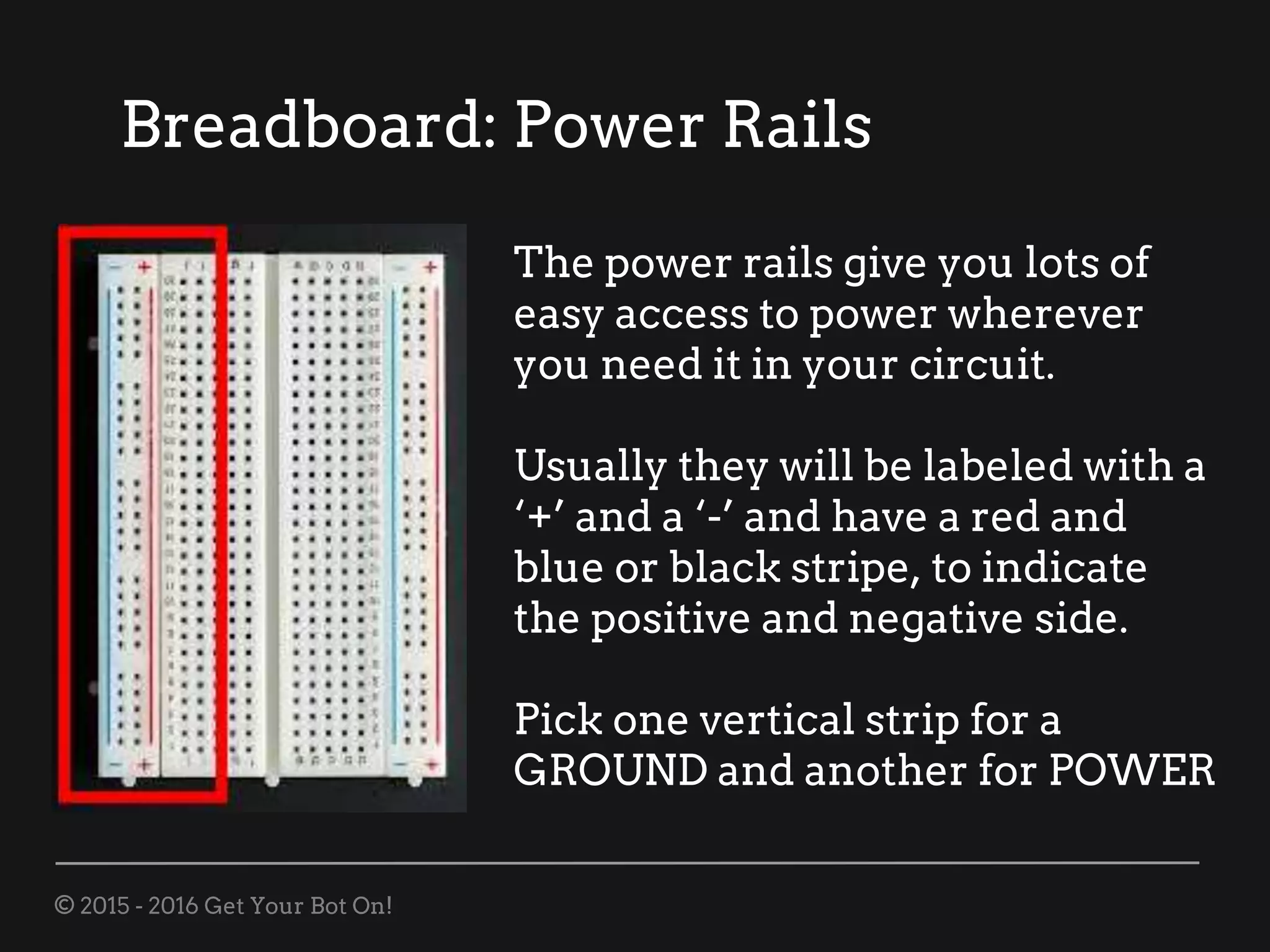 © 2015 - 2016 Get Your Bot On!
Breadboard: Power Rails
The power rails give you lots of
easy access to power wherever
you need it in your circuit.
Usually they will be labeled with a
‘+’ and a ‘-’ and have a red and
blue or black stripe, to indicate
the positive and negative side.
Pick one vertical strip for a
GROUND and another for POWER
 