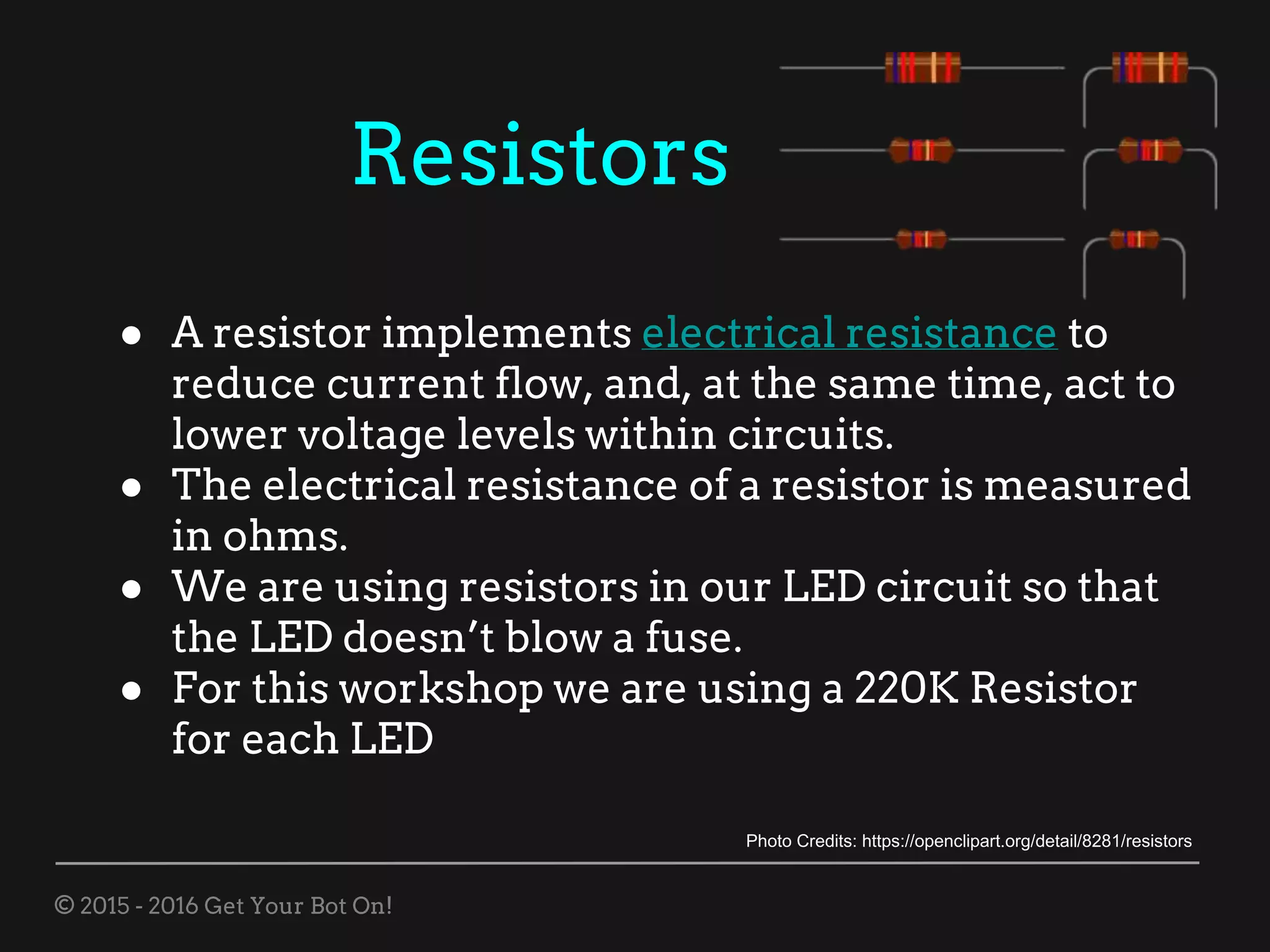 © 2015 - 2016 Get Your Bot On!
Resistors
● A resistor implements electrical resistance to
reduce current flow, and, at the same time, act to
lower voltage levels within circuits.
● The electrical resistance of a resistor is measured
in ohms.
● We are using resistors in our LED circuit so that
the LED doesn’t blow a fuse.
● For this workshop we are using a 220K Resistor
for each LED
Photo Credits: https://openclipart.org/detail/8281/resistors
 