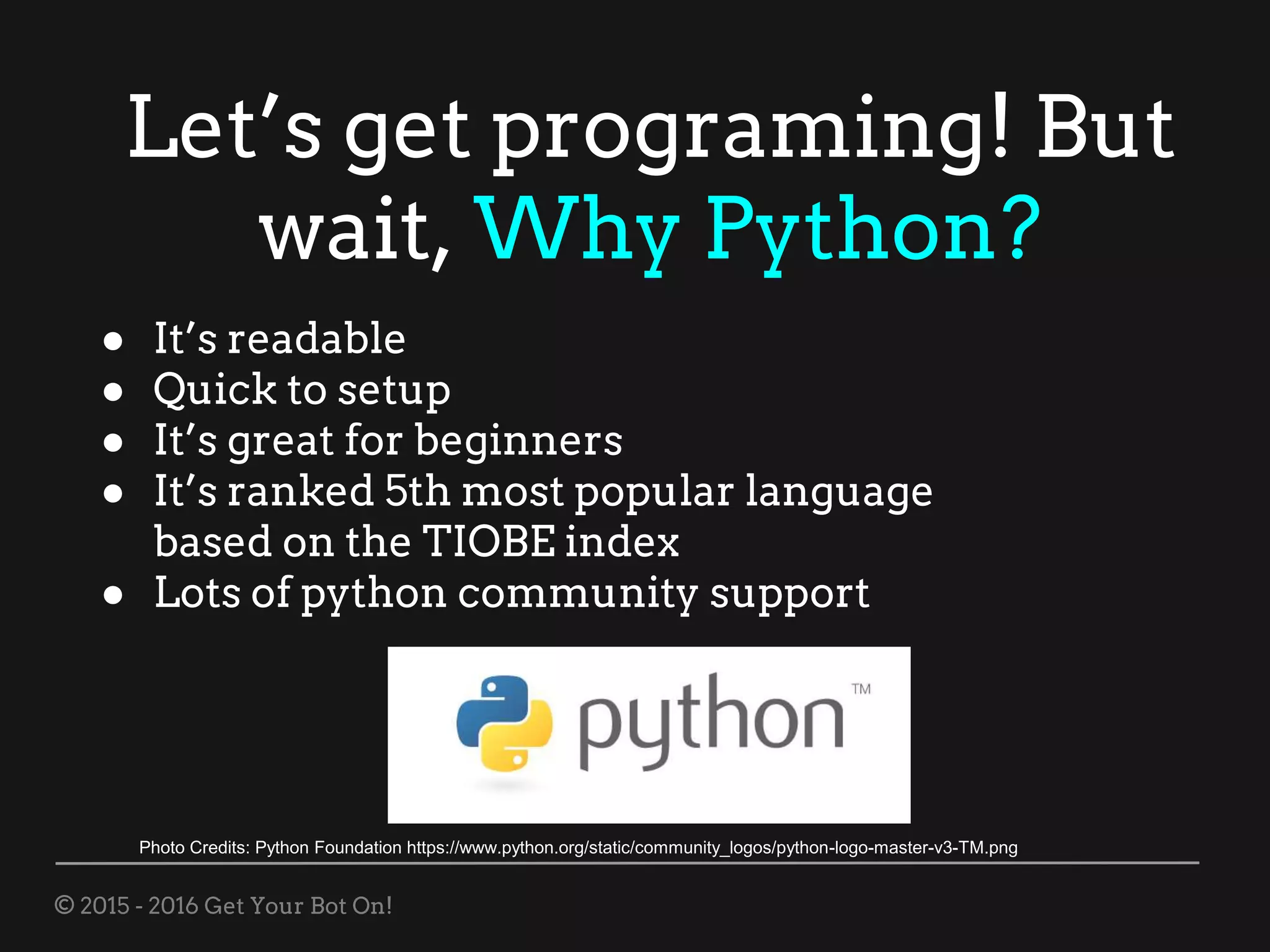 © 2015 - 2016 Get Your Bot On!
Let’s get programing! But
wait, Why Python?
● It’s readable
● Quick to setup
● It’s great for beginners
● It’s ranked 5th most popular language
based on the TIOBE index
● Lots of python community support
Photo Credits: Python Foundation https://www.python.org/static/community_logos/python-logo-master-v3-TM.png
 