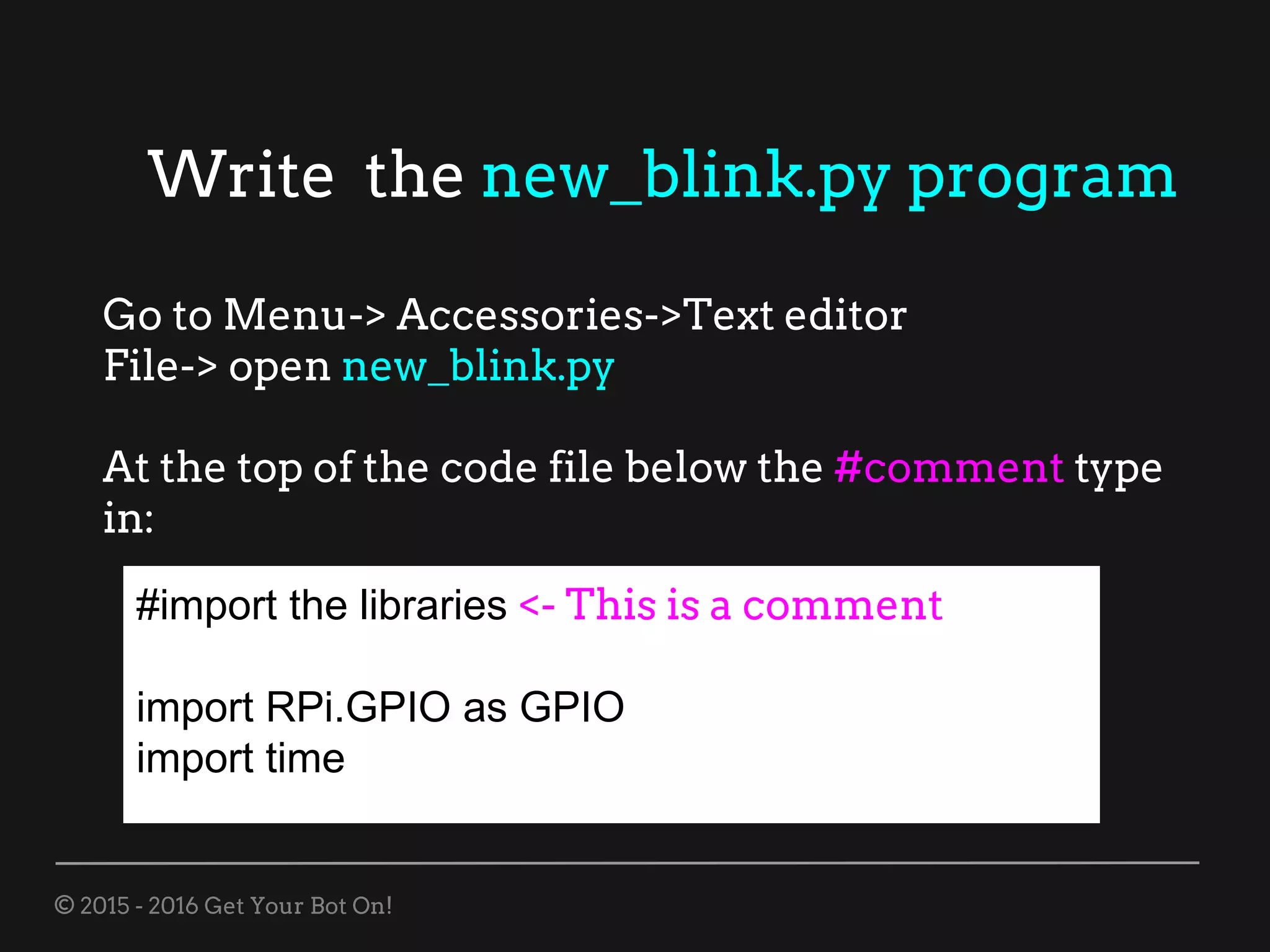 © 2015 - 2016 Get Your Bot On!
Write the new_blink.py program
Go to Menu-> Accessories->Text editor
File-> open new_blink.py
At the top of the code file below the #comment type
in:
#import the libraries <- This is a comment
import RPi.GPIO as GPIO
import time
 