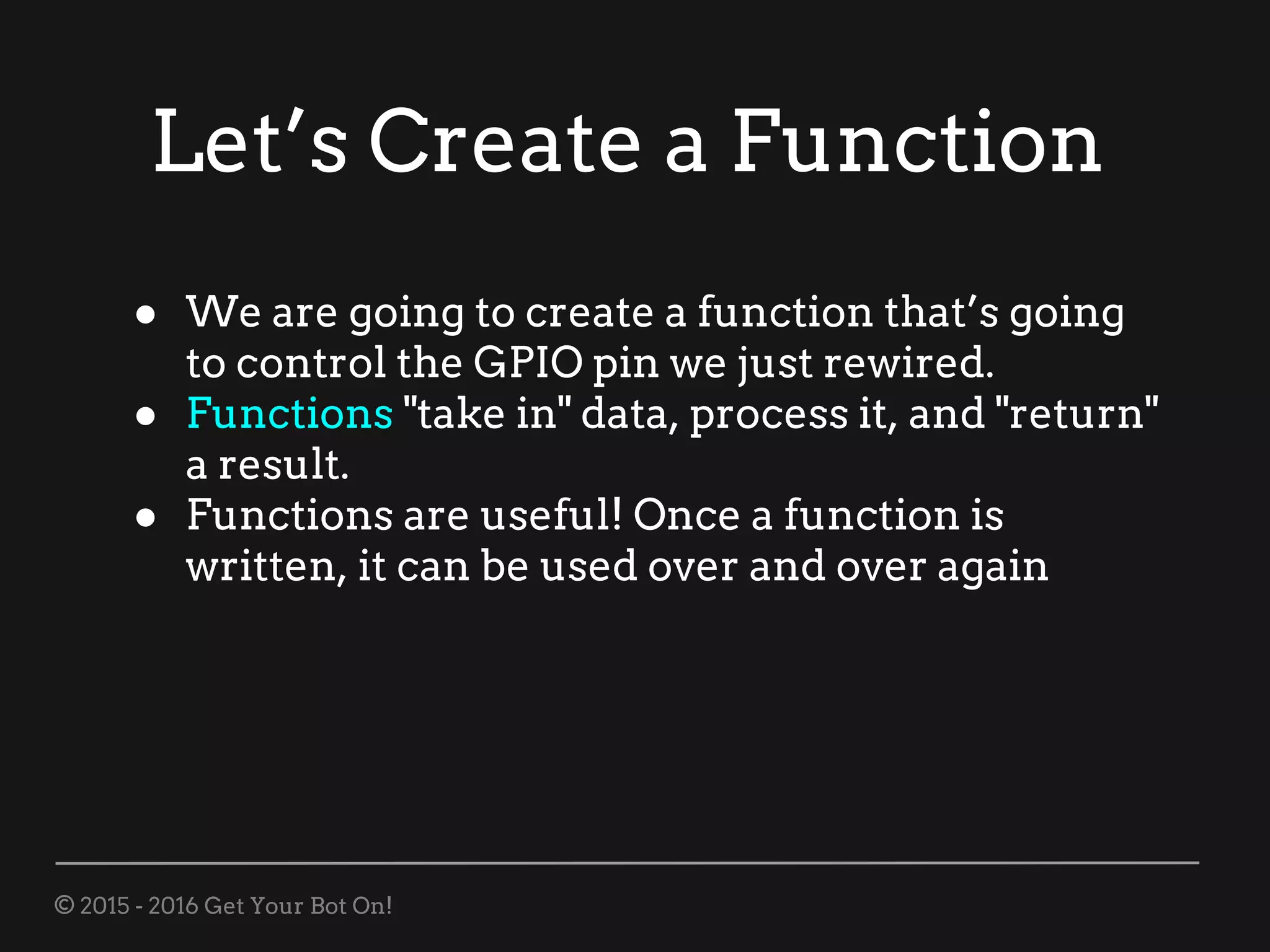 © 2015 - 2016 Get Your Bot On!
Let’s Create a Function
● We are going to create a function that’s going
to control the GPIO pin we just rewired.
● Functions "take in" data, process it, and "return"
a result.
● Functions are useful! Once a function is
written, it can be used over and over again
 