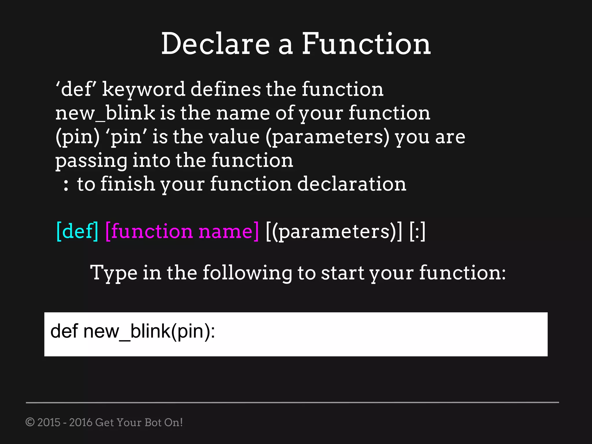 © 2015 - 2016 Get Your Bot On!
Declare a Function
‘def’ keyword defines the function
new_blink is the name of your function
(pin) ‘pin’ is the value (parameters) you are
passing into the function
: to finish your function declaration
[def] [function name] [(parameters)] [:]
Type in the following to start your function:
def new_blink(pin):
 
