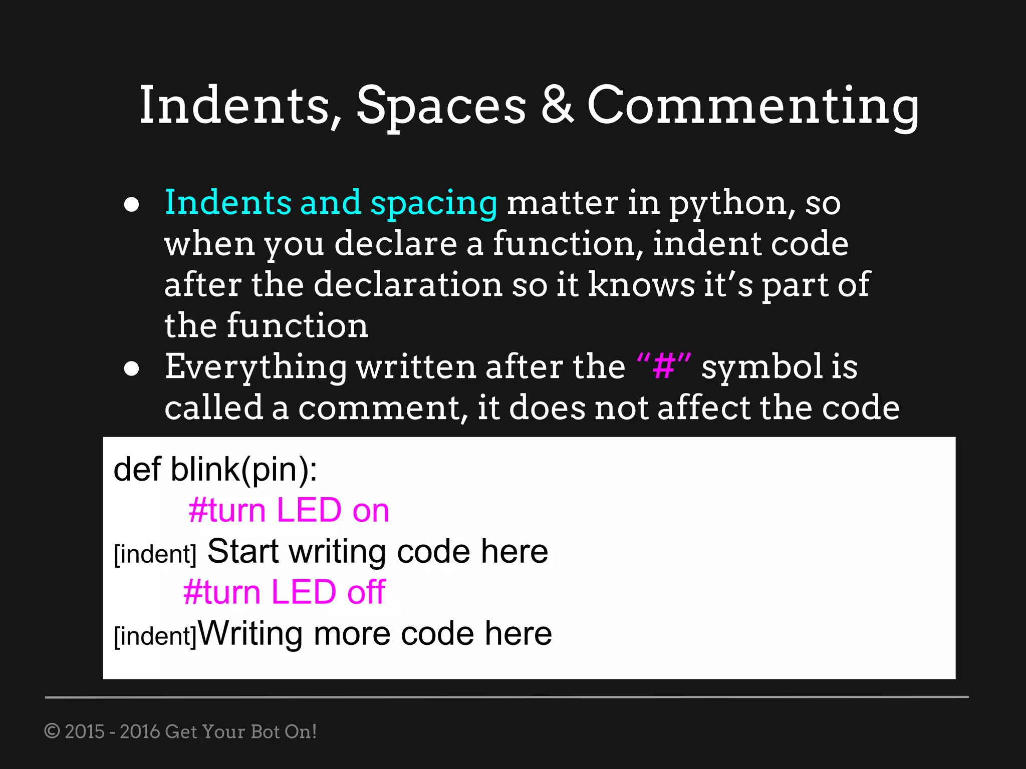 © 2015 - 2016 Get Your Bot On!
Indents, Spaces & Commenting
def blink(pin):
#turn LED on
[indent] Start writing code here
#turn LED off
[indent]Writing more code here
● Indents and spacing matter in python, so
when you declare a function, indent code
after the declaration so it knows it’s part of
the function
● Everything written after the “#” symbol is
called a comment, it does not affect the code
 