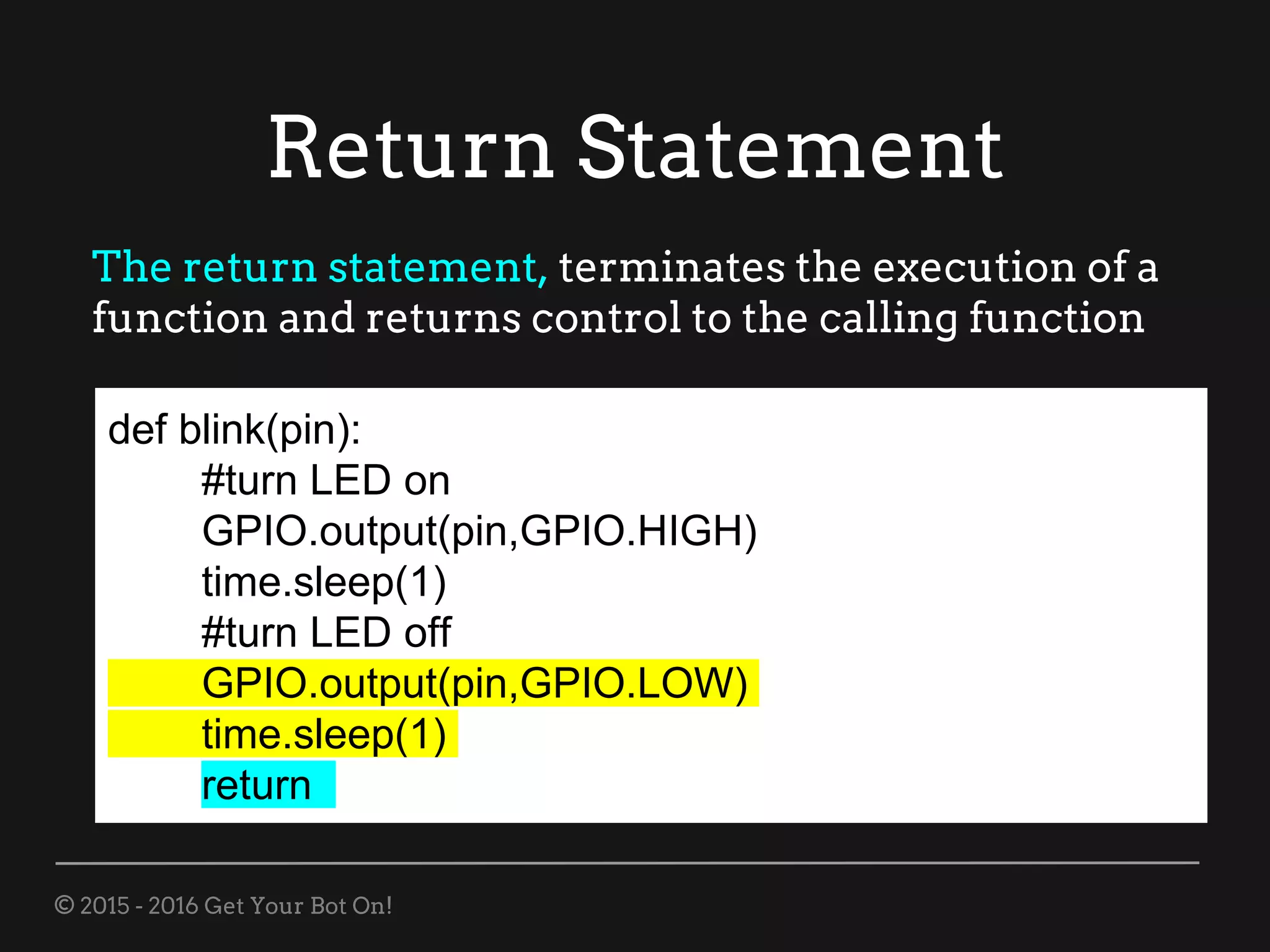 © 2015 - 2016 Get Your Bot On!
Return Statement
def blink(pin):
#turn LED on
GPIO.output(pin,GPIO.HIGH)
time.sleep(1)
#turn LED off
GPIO.output(pin,GPIO.LOW)
time.sleep(1)
return
The return statement, terminates the execution of a
function and returns control to the calling function
 