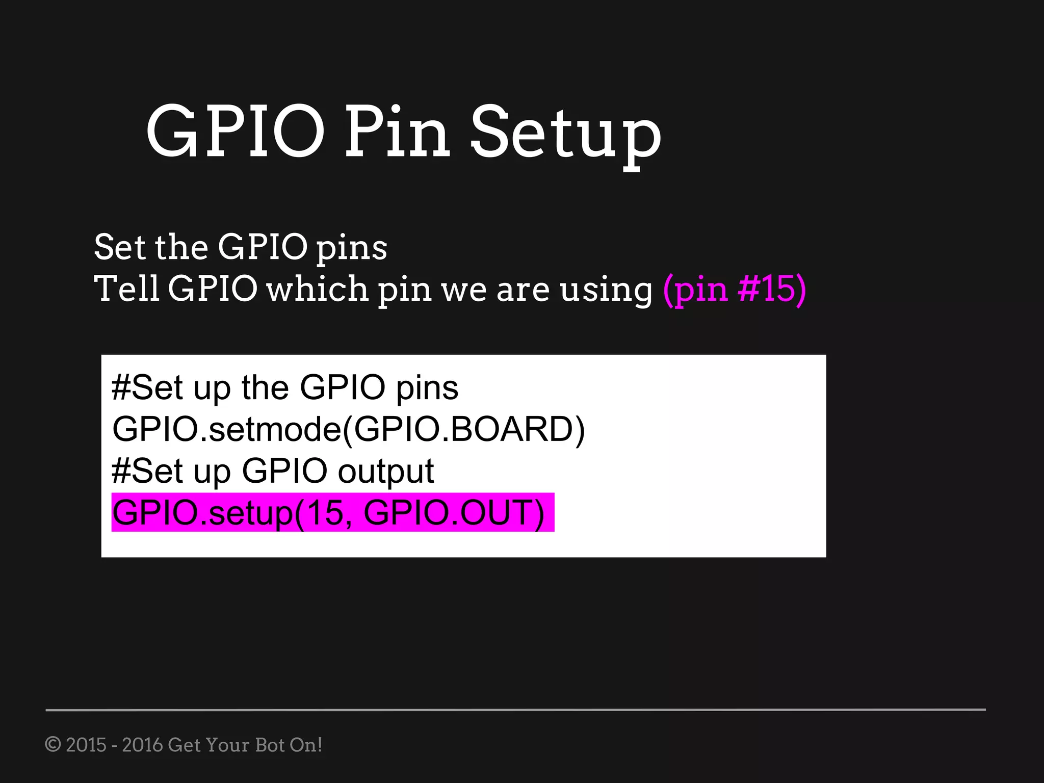 © 2015 - 2016 Get Your Bot On!
#Set up the GPIO pins
GPIO.setmode(GPIO.BOARD)
#Set up GPIO output
GPIO.setup(15, GPIO.OUT)
Set the GPIO pins
Tell GPIO which pin we are using (pin #15)
GPIO Pin Setup
 