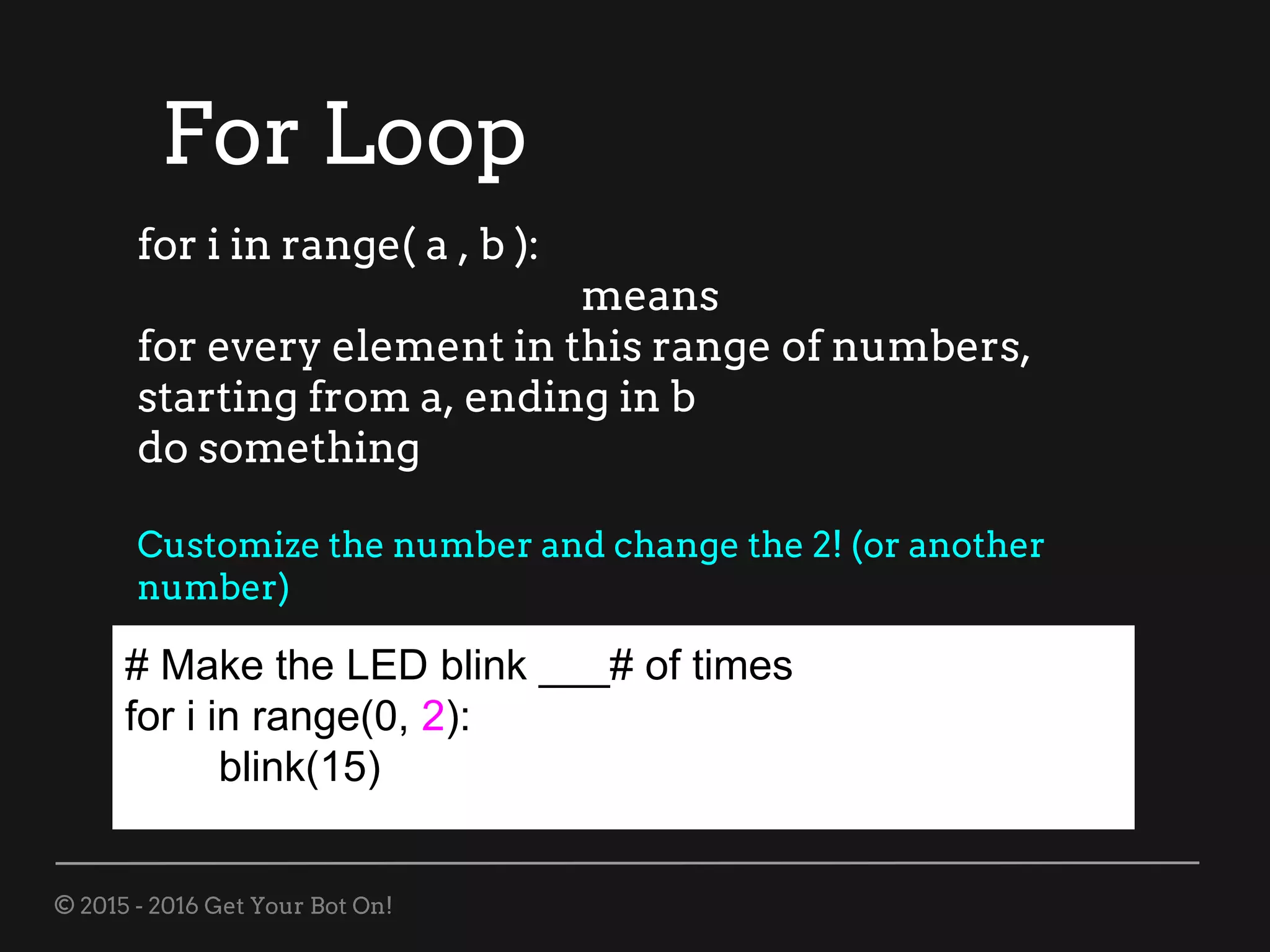 © 2015 - 2016 Get Your Bot On!
For Loop
# Make the LED blink ___# of times
for i in range(0, 2):
blink(15)
for i in range( a , b ):
means
for every element in this range of numbers,
starting from a, ending in b
do something
Customize the number and change the 2! (or another
number)
 