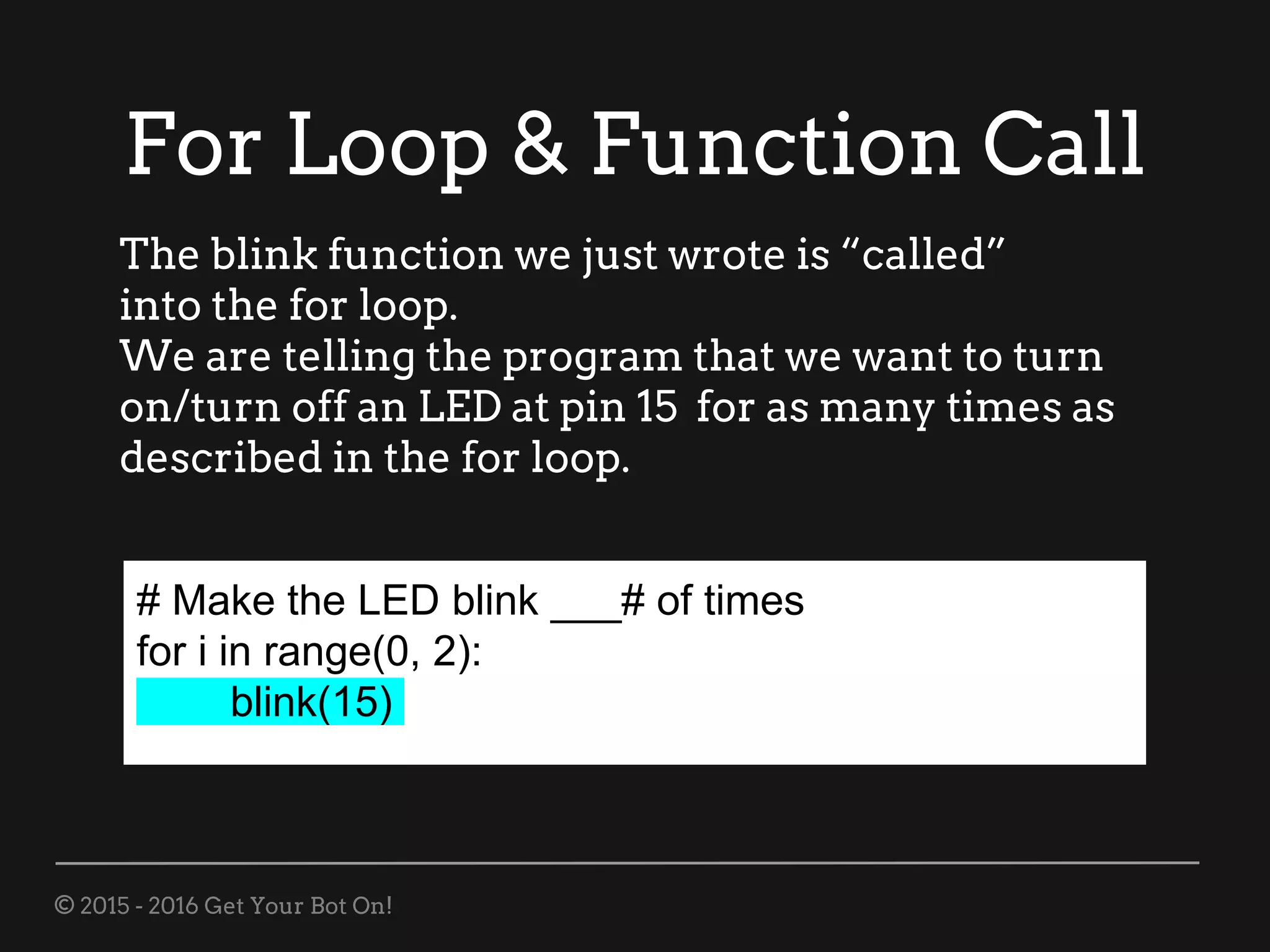 © 2015 - 2016 Get Your Bot On!
For Loop & Function Call
# Make the LED blink ___# of times
for i in range(0, 2):
blink(15)
The blink function we just wrote is “called”
into the for loop.
We are telling the program that we want to turn
on/turn off an LED at pin 15 for as many times as
described in the for loop.
 