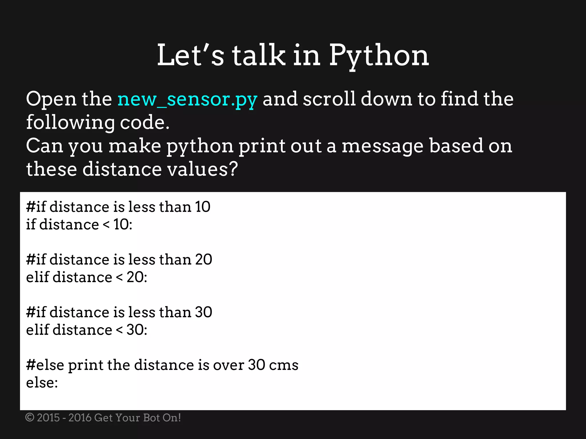 © 2015 - 2016 Get Your Bot On!
Let’s talk in Python
Open the new_sensor.py and scroll down to find the
following code.
Can you make python print out a message based on
these distance values?
#if distance is less than 10
if distance < 10:
#if distance is less than 20
elif distance < 20:
#if distance is less than 30
elif distance < 30:
#else print the distance is over 30 cms
else:
 