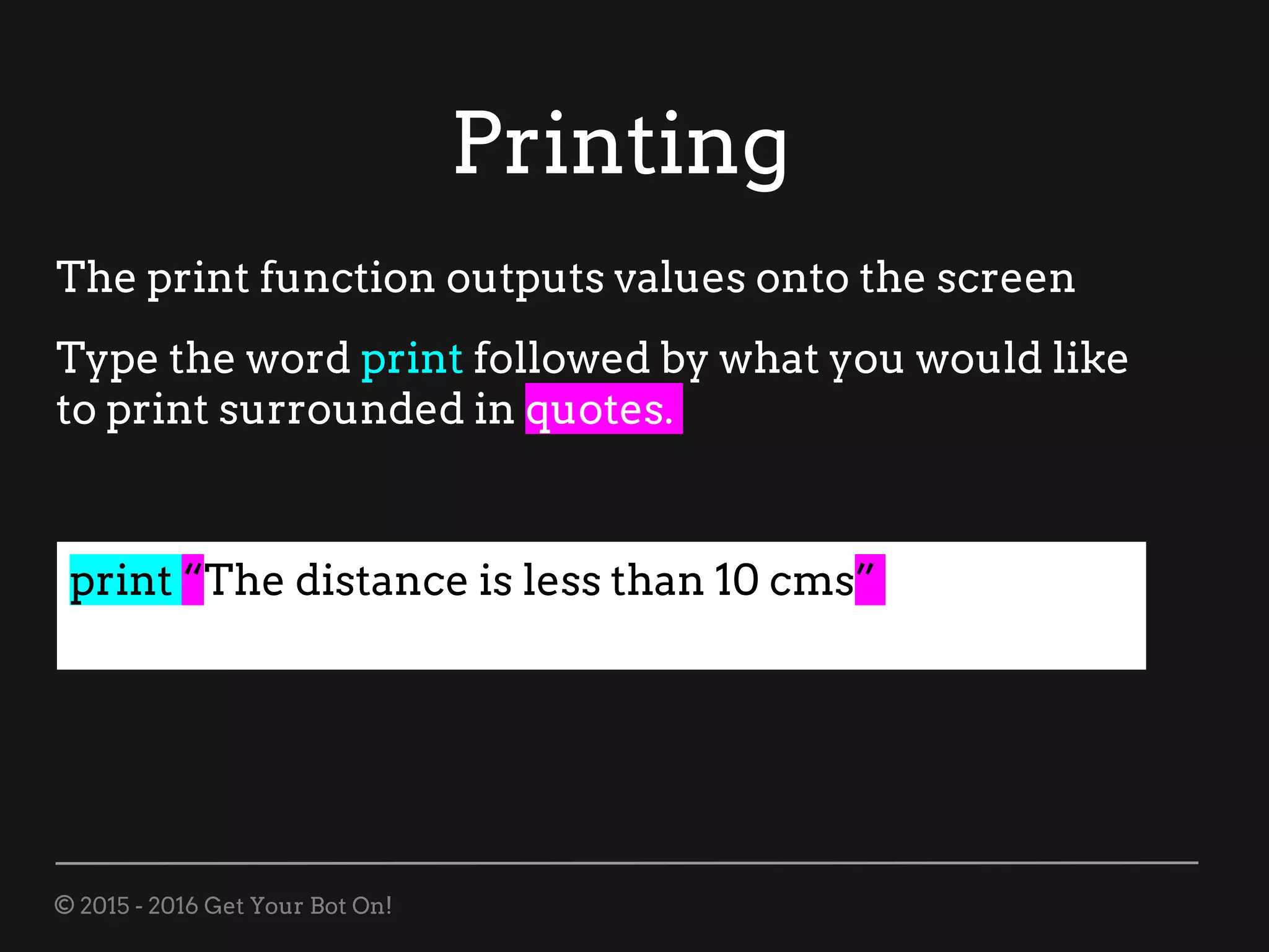 © 2015 - 2016 Get Your Bot On!
Printing
print “The distance is less than 10 cms”
The print function outputs values onto the screen
Type the word print followed by what you would like
to print surrounded in quotes.
 