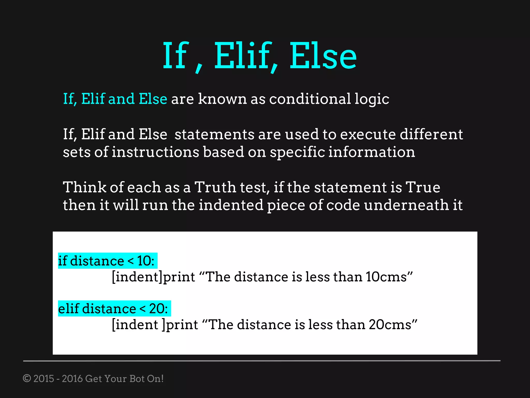 © 2015 - 2016 Get Your Bot On!
If , Elif, Else
If, Elif and Else are known as conditional logic
If, Elif and Else statements are used to execute different
sets of instructions based on specific information
Think of each as a Truth test, if the statement is True
then it will run the indented piece of code underneath it
if distance < 10:
[indent]print “The distance is less than 10cms”
elif distance < 20:
[indent ]print “The distance is less than 20cms”
 