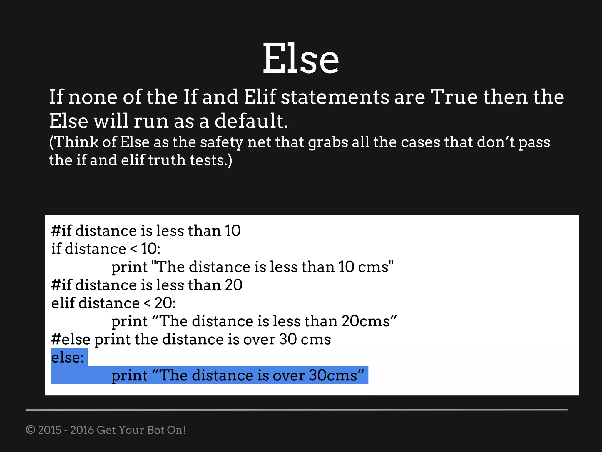 © 2015 - 2016 Get Your Bot On!
Else
If none of the If and Elif statements are True then the
Else will run as a default.
(Think of Else as the safety net that grabs all the cases that don’t pass
the if and elif truth tests.)
#if distance is less than 10
if distance < 10:
print "The distance is less than 10 cms"
#if distance is less than 20
elif distance < 20:
print “The distance is less than 20cms”
#else print the distance is over 30 cms
else:
print “The distance is over 30cms”
 