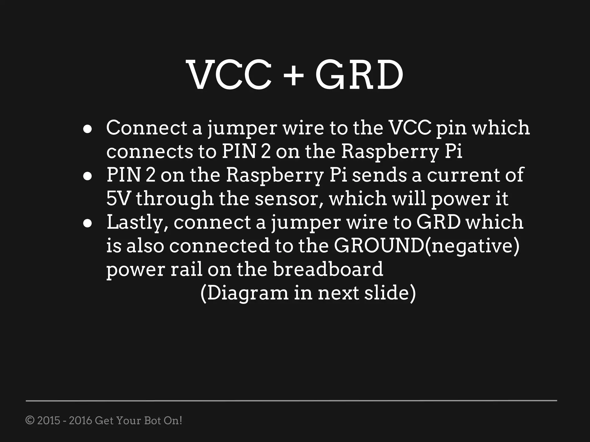 © 2015 - 2016 Get Your Bot On!
VCC + GRD
● Connect a jumper wire to the VCC pin which
connects to PIN 2 on the Raspberry Pi
● PIN 2 on the Raspberry Pi sends a current of
5V through the sensor, which will power it
● Lastly, connect a jumper wire to GRD which
is also connected to the GROUND(negative)
power rail on the breadboard
(Diagram in next slide)
 