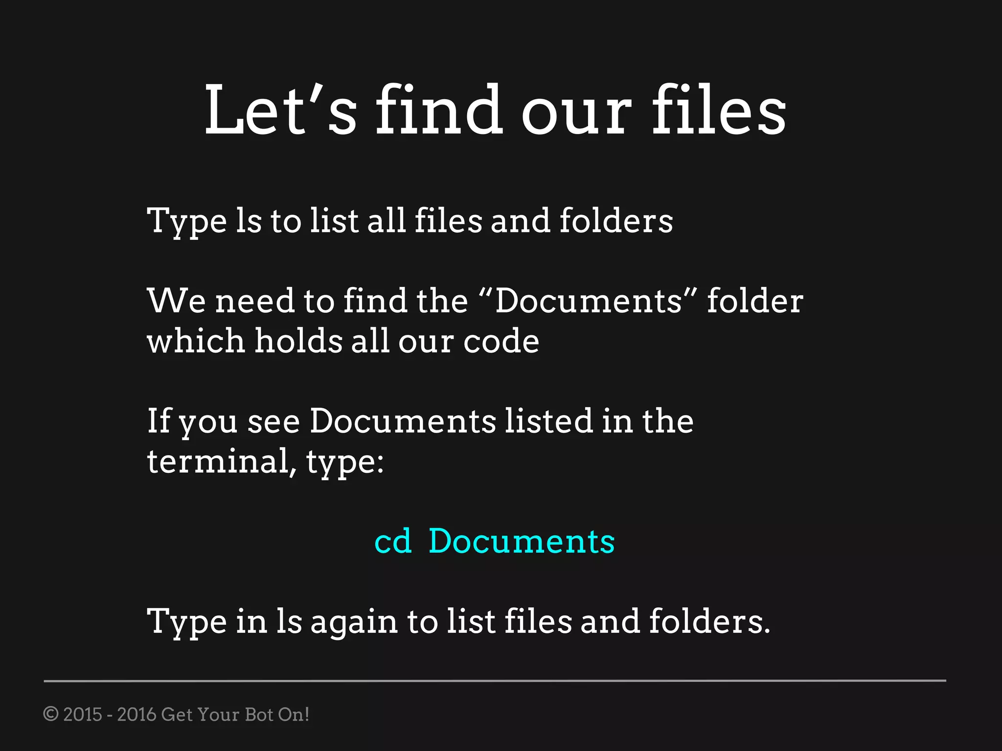 © 2015 - 2016 Get Your Bot On!
Let’s find our files
Type ls to list all files and folders
We need to find the “Documents” folder
which holds all our code
If you see Documents listed in the
terminal, type:
cd Documents
Type in ls again to list files and folders.
 