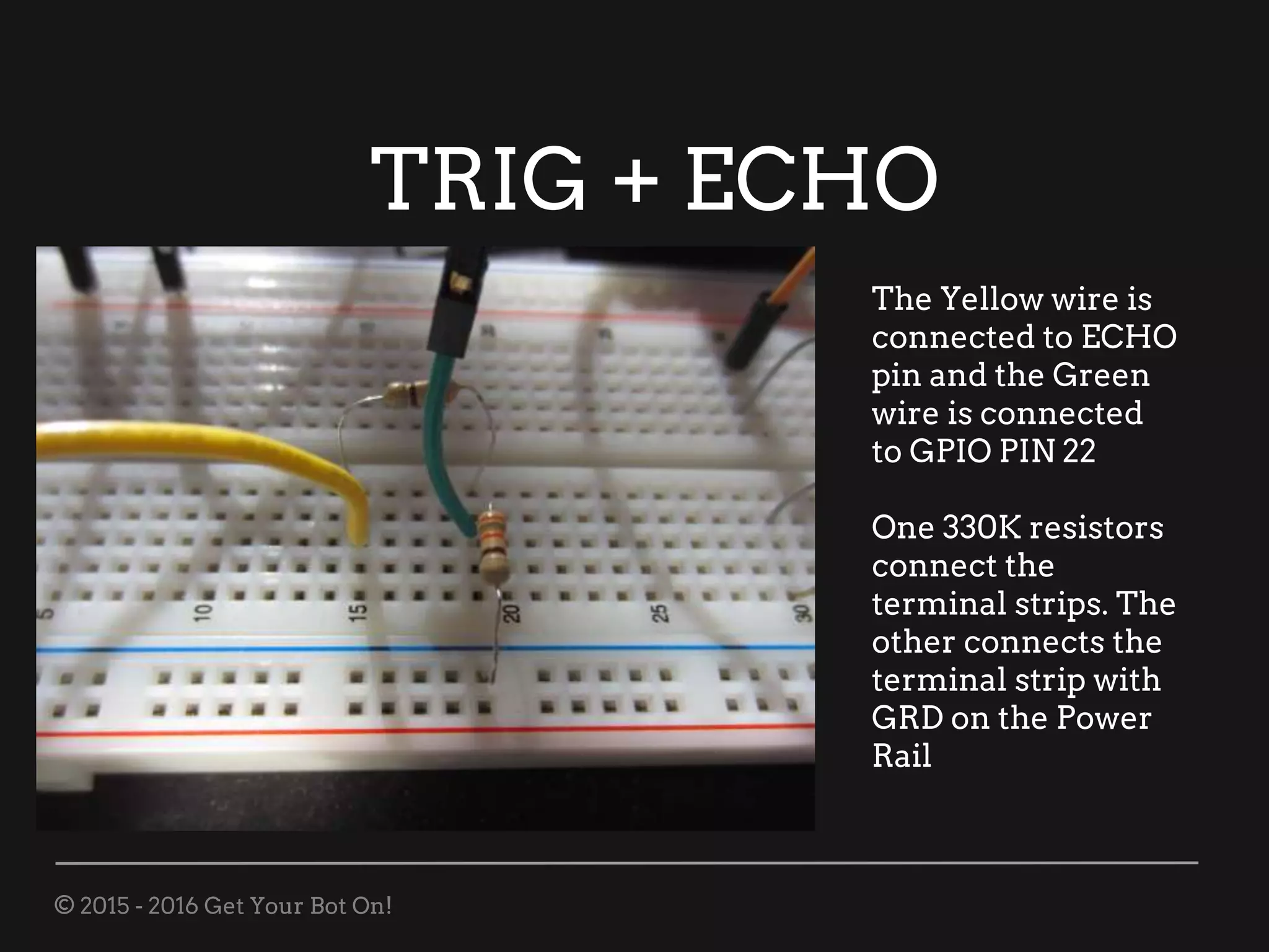 © 2015 - 2016 Get Your Bot On!
TRIG + ECHO
The Yellow wire is
connected to ECHO
pin and the Green
wire is connected
to GPIO PIN 22
One 330K resistors
connect the
terminal strips. The
other connects the
terminal strip with
GRD on the Power
Rail
 