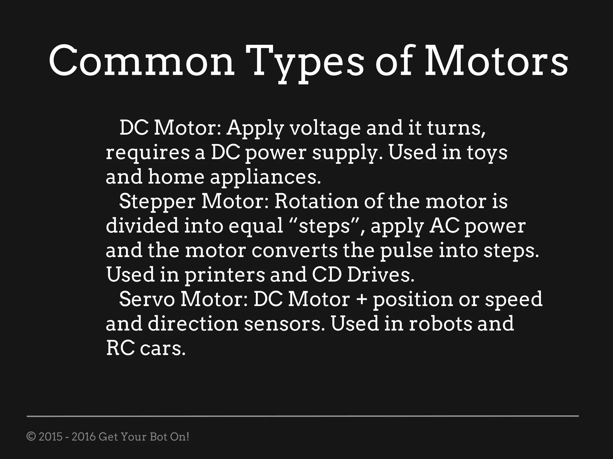 © 2015 - 2016 Get Your Bot On!
Common Types of Motors
DC Motor: Apply voltage and it turns,
requires a DC power supply. Used in toys
and home appliances.
Stepper Motor: Rotation of the motor is
divided into equal “steps”, apply AC power
and the motor converts the pulse into steps.
Used in printers and CD Drives.
Servo Motor: DC Motor + position or speed
and direction sensors. Used in robots and
RC cars.
 