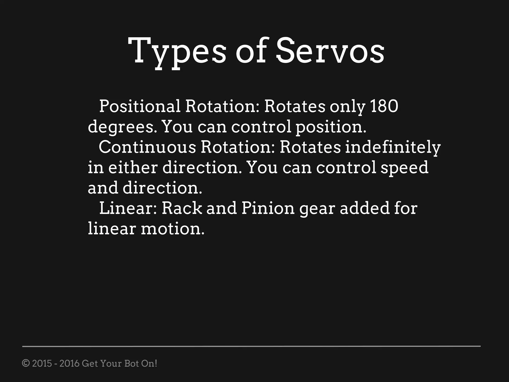 © 2015 - 2016 Get Your Bot On!
Types of Servos
Positional Rotation: Rotates only 180
degrees. You can control position.
Continuous Rotation: Rotates indefinitely
in either direction. You can control speed
and direction.
Linear: Rack and Pinion gear added for
linear motion.
 