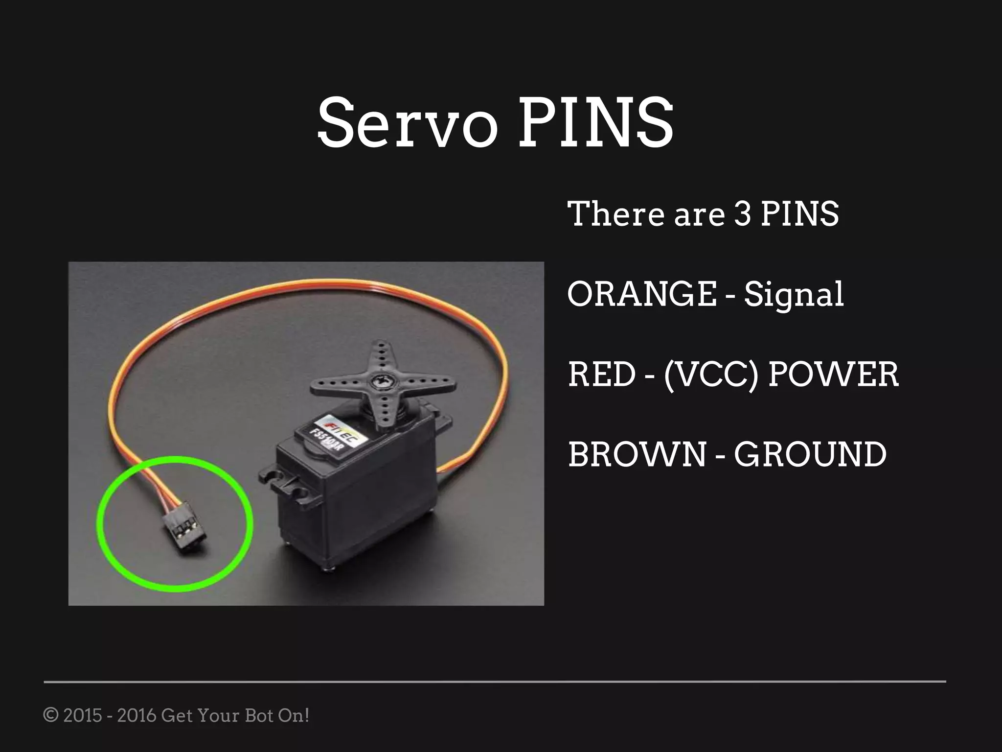 © 2015 - 2016 Get Your Bot On!
Servo PINS
There are 3 PINS
ORANGE - Signal
RED - (VCC) POWER
BROWN - GROUND
 