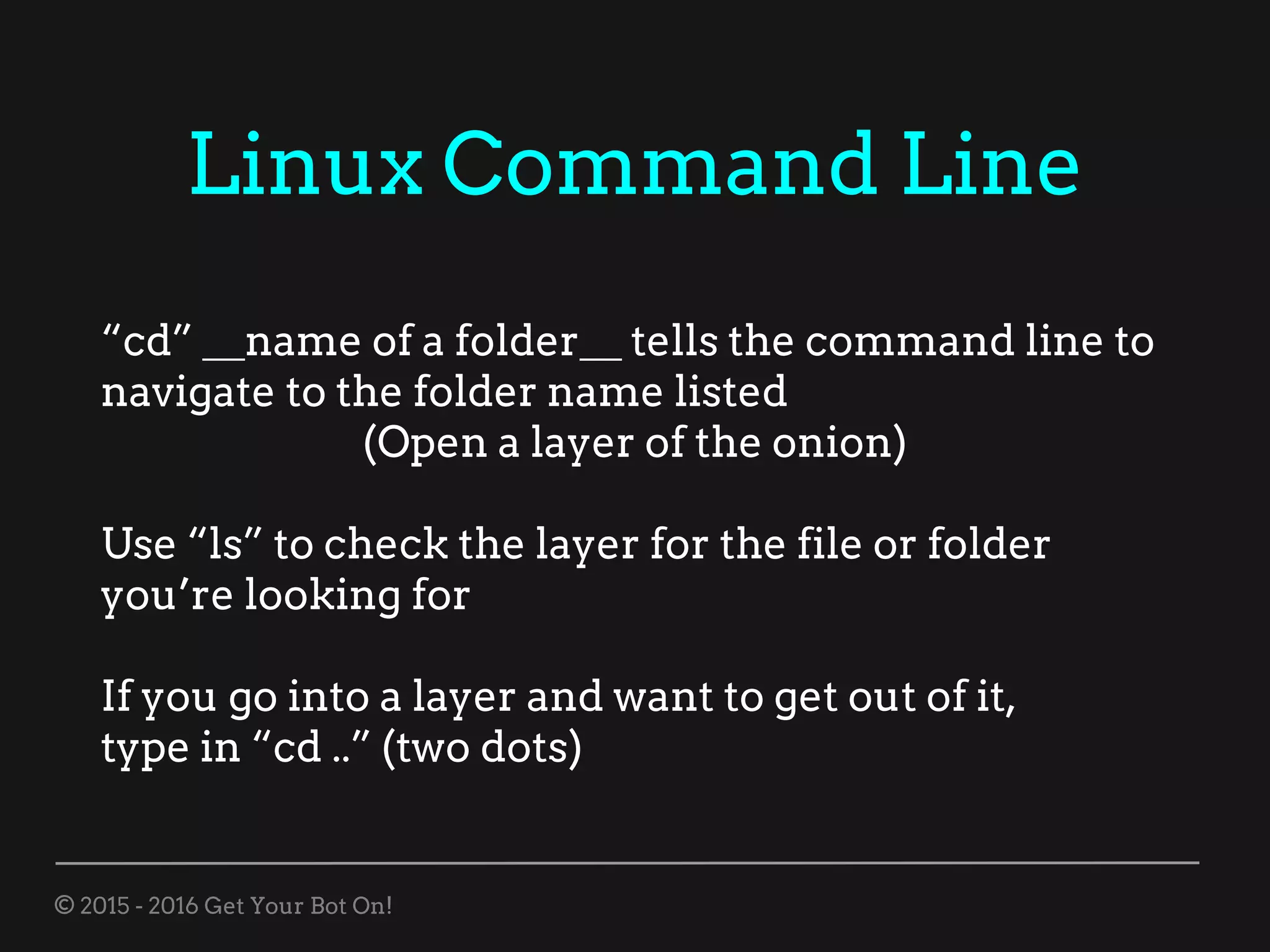 © 2015 - 2016 Get Your Bot On!
Linux Command Line
“cd” __name of a folder__ tells the command line to
navigate to the folder name listed
(Open a layer of the onion)
Use “ls” to check the layer for the file or folder
you’re looking for
If you go into a layer and want to get out of it,
type in “cd ..” (two dots)
 