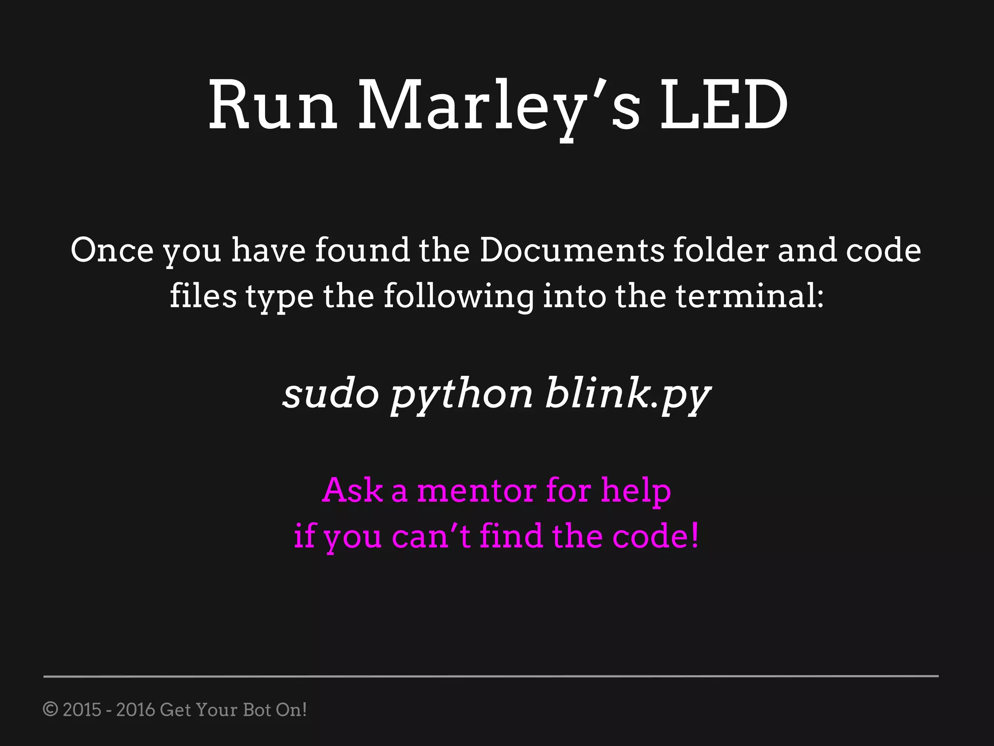 © 2015 - 2016 Get Your Bot On!
Run Marley’s LED
Once you have found the Documents folder and code
files type the following into the terminal:
sudo python blink.py
Ask a mentor for help
if you can’t find the code!
 