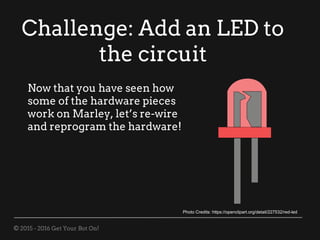 © 2015 - 2016 Get Your Bot On!
Challenge: Add an LED to
the circuit
Now that you have seen how
some of the hardware pieces
work on Marley, let’s re-wire
and reprogram the hardware!
Photo Credits: https://openclipart.org/detail/227532/red-led
 
