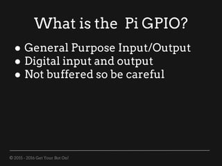 © 2015 - 2016 Get Your Bot On!
What is the Pi GPIO?
● General Purpose Input/Output
● Digital input and output
● Not buffered so be careful
 