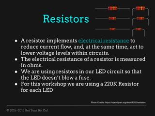 © 2015 - 2016 Get Your Bot On!
Resistors
● A resistor implements electrical resistance to
reduce current flow, and, at the same time, act to
lower voltage levels within circuits.
● The electrical resistance of a resistor is measured
in ohms.
● We are using resistors in our LED circuit so that
the LED doesn’t blow a fuse.
● For this workshop we are using a 220K Resistor
for each LED
Photo Credits: https://openclipart.org/detail/8281/resistors
 