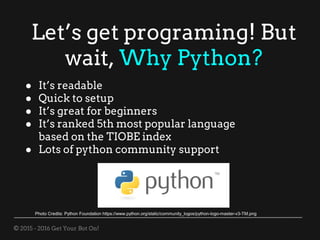 © 2015 - 2016 Get Your Bot On!
Let’s get programing! But
wait, Why Python?
● It’s readable
● Quick to setup
● It’s great for beginners
● It’s ranked 5th most popular language
based on the TIOBE index
● Lots of python community support
Photo Credits: Python Foundation https://www.python.org/static/community_logos/python-logo-master-v3-TM.png
 