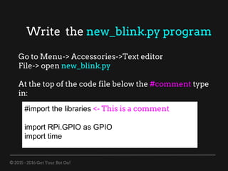 © 2015 - 2016 Get Your Bot On!
Write the new_blink.py program
Go to Menu-> Accessories->Text editor
File-> open new_blink.py
At the top of the code file below the #comment type
in:
#import the libraries <- This is a comment
import RPi.GPIO as GPIO
import time
 