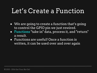© 2015 - 2016 Get Your Bot On!
Let’s Create a Function
● We are going to create a function that’s going
to control the GPIO pin we just rewired.
● Functions "take in" data, process it, and "return"
a result.
● Functions are useful! Once a function is
written, it can be used over and over again
 