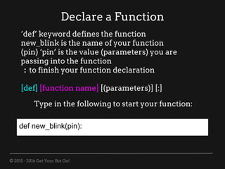 © 2015 - 2016 Get Your Bot On!
Declare a Function
‘def’ keyword defines the function
new_blink is the name of your function
(pin) ‘pin’ is the value (parameters) you are
passing into the function
: to finish your function declaration
[def] [function name] [(parameters)] [:]
Type in the following to start your function:
def new_blink(pin):
 