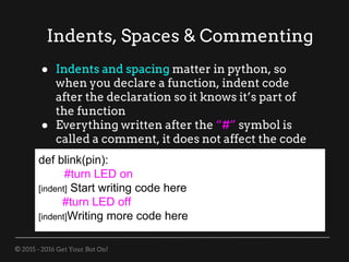 © 2015 - 2016 Get Your Bot On!
Indents, Spaces & Commenting
def blink(pin):
#turn LED on
[indent] Start writing code here
#turn LED off
[indent]Writing more code here
● Indents and spacing matter in python, so
when you declare a function, indent code
after the declaration so it knows it’s part of
the function
● Everything written after the “#” symbol is
called a comment, it does not affect the code
 