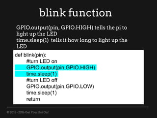 © 2015 - 2016 Get Your Bot On!
blink function
def blink(pin):
#turn LED on
GPIO.output(pin,GPIO.HIGH)
time.sleep(1)
#turn LED off
GPIO.output(pin,GPIO.LOW)
time.sleep(1)
return
GPIO.output(pin, GPIO.HIGH) tells the pi to
light up the LED
time.sleep(1) tells it how long to light up the
LED
 