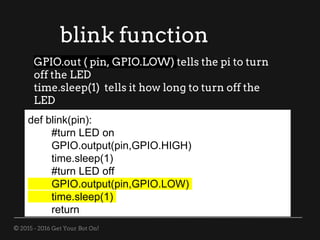 © 2015 - 2016 Get Your Bot On!
blink function
def blink(pin):
#turn LED on
GPIO.output(pin,GPIO.HIGH)
time.sleep(1)
#turn LED off
GPIO.output(pin,GPIO.LOW)
time.sleep(1)
return
GPIO.out ( pin, GPIO.LOW) tells the pi to turn
off the LED
time.sleep(1) tells it how long to turn off the
LED
 