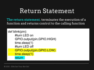 © 2015 - 2016 Get Your Bot On!
Return Statement
def blink(pin):
#turn LED on
GPIO.output(pin,GPIO.HIGH)
time.sleep(1)
#turn LED off
GPIO.output(pin,GPIO.LOW)
time.sleep(1)
return
The return statement, terminates the execution of a
function and returns control to the calling function
 