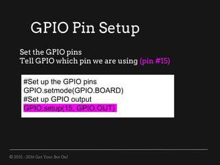© 2015 - 2016 Get Your Bot On!
#Set up the GPIO pins
GPIO.setmode(GPIO.BOARD)
#Set up GPIO output
GPIO.setup(15, GPIO.OUT)
Set the GPIO pins
Tell GPIO which pin we are using (pin #15)
GPIO Pin Setup
 