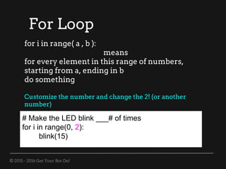 © 2015 - 2016 Get Your Bot On!
For Loop
# Make the LED blink ___# of times
for i in range(0, 2):
blink(15)
for i in range( a , b ):
means
for every element in this range of numbers,
starting from a, ending in b
do something
Customize the number and change the 2! (or another
number)
 