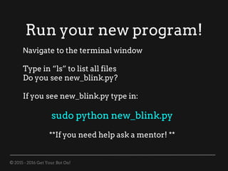 © 2015 - 2016 Get Your Bot On!
Run your new program!
Navigate to the terminal window
Type in “ls” to list all files
Do you see new_blink.py?
If you see new_blink.py type in:
sudo python new_blink.py
**If you need help ask a mentor! **
 